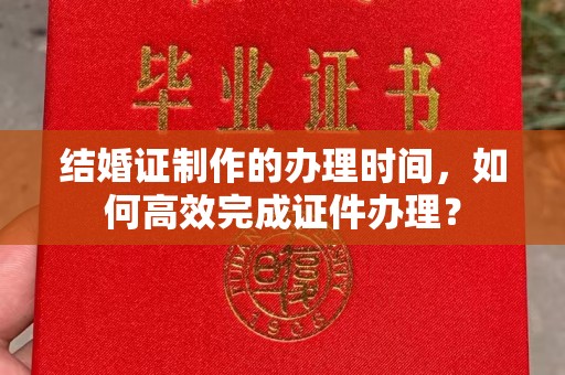 深州结婚证制作的办理时间，如何高效完成证件办理？